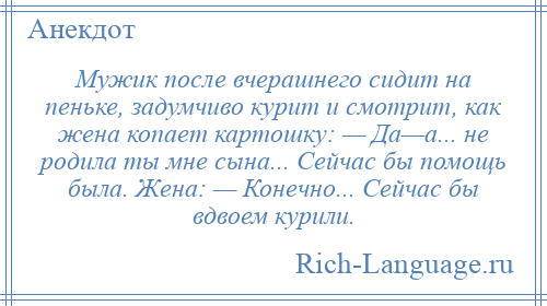 
    Мужик после вчерашнего сидит на пеньке, задумчиво курит и смотрит, как жена копает картошку: — Да—а... не родила ты мне сына... Сейчас бы помощь была. Жена: — Конечно... Сейчас бы вдвоем курили.