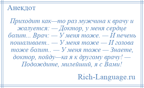 
    Приходит как—то раз мужчина к врачу и жалуется: — Доктор, у меня сердце болит... Врач: — У меня тоже. — И печень пошаливает.. — У меня тоже — И голова тоже болит.. — У меня тоже — Знаете, доктор, пойду—ка я к другому врачу! — Подождите, милейший, я с Вами!