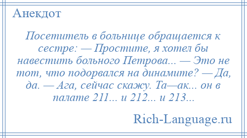 
    Посетитель в больнице обращается к сестре: — Простите, я хотел бы навестить больного Петрова... — Это не тот, что подорвался на динамите? — Да, да. — Ага, сейчас скажу. Та—ак... он в палате 211... и 212... и 213...