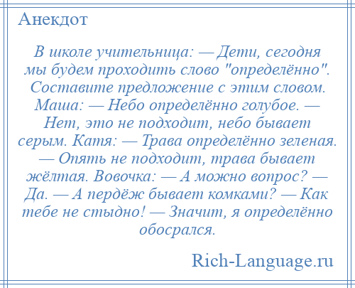 
    В школе учительница: — Дети, сегодня мы будем проходить слово определённо . Составите предложение с этим словом. Маша: — Небо определённо голубое. — Нет, это не подходит, небо бывает серым. Катя: — Трава определённо зеленая. — Опять не подходит, трава бывает жёлтая. Вовочка: — А можно вопрос? — Да. — А пердёж бывает комками? — Как тебе не стыдно! — Значит, я определённо обосрался.