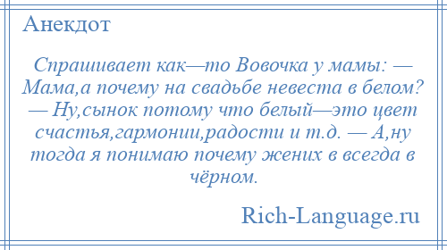 
    Спрашивает как—то Вовочка у мамы: — Мама,а почему на свадьбе невеста в белом? — Ну,сынок потому что белый—это цвет счастья,гармонии,радости и т.д. — А,ну тогда я понимаю почему жених в всегда в чёрном.