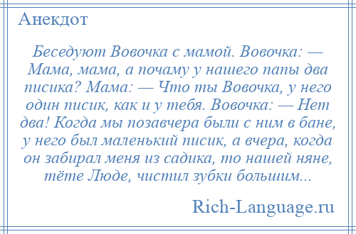 
    Беседуют Вовочка с мамой. Вовочка: — Мама, мама, а почаму у нашего папы два писика? Мама: — Что ты Вовочка, у него один писик, как и у тебя. Вовочка: — Нет два! Когда мы позавчера были с ним в бане, у него был маленький писик, а вчера, когда он забирал меня из садика, то нашей няне, тёте Люде, чистил зубки большим...