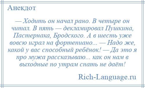 
    — Ходить он начал рано. В четыре он читал. В пять — декламировал Пушкина, Пастернака, Бродского. А в шесть уже вовсю играл на фортепиано... — Надо же, какой у вас способный ребёнок! — Да это я про мужа рассказываю... как он нам в выходные по утрам спать не даёт!