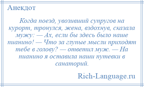 
    Когда поезд, увозивший супругов на курорт, тронулся, жена, вздохнув, сказала мужу: — Ах, если бы здесь было наше пианино! — Что за глупые мысли приходят тебе в голову? — ответил муж. — На пианино я оставила наши путевки в санаторий.