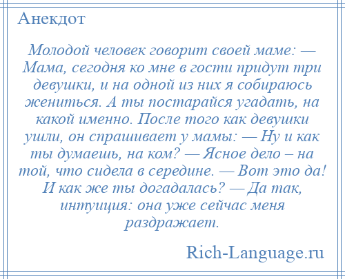 
    Молодой человек говорит своей маме: — Мама, сегодня ко мне в гости придут три девушки, и на одной из них я собираюсь жениться. А ты постарайся угадать, на какой именно. После того как девушки ушли, он спрашивает у мамы: — Ну и как ты думаешь, на ком? — Ясное дело – на той, что сидела в середине. — Вот это да! И как же ты догадалась? — Да так, интуиция: она уже сейчас меня раздражает.