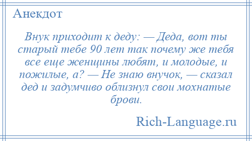 
    Внук приходит к деду: — Деда, вот ты старый тебе 90 лет так почему же тебя все еще женщины любят, и молодые, и пожилые, а? — Не знаю внучок, — сказал дед и задумчиво облизнул свои мохнатые брови.
