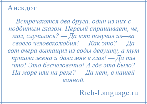 
    Встречаются два друга, один из них с подбитым глазом. Первый спрашивает, че, мол, случилось? — Да вот получил из—за своего человеколюбия! — Как это? — Да вот вчера вытащил из воды девушку, а тут пришла жена и дала мне в глаз! — Да ты что! Это бесчеловечно! А где это было? На море или на реке? — Да нет, в нашей ванной.