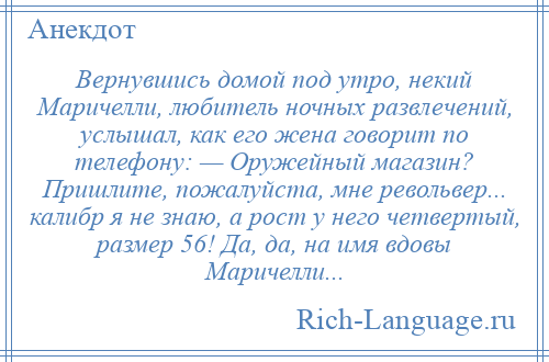 
    Вернувшись домой под утро, некий Маричелли, любитель ночных развлечений, услышал, как его жена говорит по телефону: — Оружейный магазин? Пришлите, пожалуйста, мне револьвер... калибр я не знаю, а рост у него четвертый, размер 56! Да, да, на имя вдовы Маричелли...