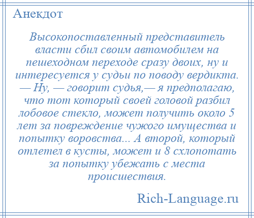 
    Высокопоставленный представитель власти сбил своим автомобилем на пешеходном переходе сразу двоих, ну и интересуется у судьи по поводу вердикта. — Ну, — говорит судья,— я предполагаю, что тот который своей головой разбил лобовое стекло, может получить около 5 лет за повреждение чужого имущества и попытку воровства... А второй, который отлетел в кусты, может и 8 схлопотать за попытку убежать с места происшествия.