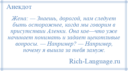 
    Жена: — Знаешь, дорогой, нам следует быть осторожнее, когда мы говорим в присутствии Аленки. Она кое—что уже начинает понимать и задает щекотливые вопросы. — Например? — Например, почему я вышла за тебя замуж.