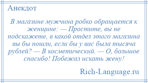 
    В магазине мужчина робко обращается к женщине: — Простите, вы не подскажете, в какой отдел этого магазина вы бы пошли, если бы у вас была тысяча рублей? — В косметический. — О, большое спасибо! Побежал искать жену!