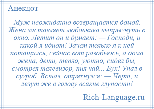 
    Муж неожиданно возвращается домой. Жена заставляет любовника выпрыгнуть в окно. Летит он и думает: — Господи, и какой я идиот! Зачем только я к ней потащился, сейчас вот разобьюсь, а дома жена, дети, тепло, уютно, сидел бы, смотрел телевизор, пил чай... Бух! Упал в сугроб. Встал, отряхнулся: — Черт, и лезут же в голову всякие глупости!