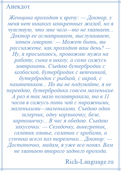 
    Женщина приходит к врачу: — Доктор, у меня нет никаких конкретных жалоб, но я чувствую, что мне чего—то не хватает... Доктор ее осматривает, выслушивает, затем говорит: — Может быть, вы расскажете, как проходит ваш день? — Ну, я просыпаюсь, провожаю мужа на работу, сына в школу, а сама сажусь завтракать. Съедаю бутербродик с колбаской, бутербродик с ветчинкой, бутербродик с рыбкой, с икрой, с паштетиком... Но вы не подумайте, я не переедаю, бутербродики совсем маленькие. А раз я так мало позавтракала, то в 11 часов я сажусь пить чай с пирожными, маленькими—маленькими. Съедаю один эклерчик, одну корзиночку, безе, картошечку... В час я обедаю. Съедаю закусочки: — Селедочку, винегретик, салатик оливье, салатик с крабами, а супчика всего пол тарелочки... Доктор: — Достаточно, мадам, я уже все понял. Вам не хватает второго заднего прохода.