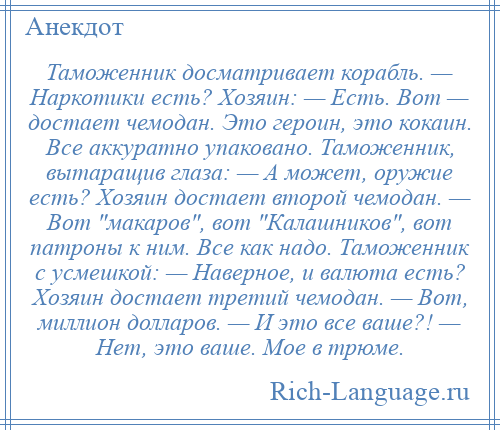 
    Таможенник досматривает корабль. — Наркотики есть? Хозяин: — Есть. Вот — достает чемодан. Это героин, это кокаин. Все аккуратно упаковано. Таможенник, вытаращив глаза: — А может, оружие есть? Хозяин достает второй чемодан. — Вот макаров , вот Калашников , вот патроны к ним. Все как надо. Таможенник с усмешкой: — Наверное, и валюта есть? Хозяин достает третий чемодан. — Вот, миллион долларов. — И это все ваше?! — Нет, это ваше. Мое в трюме.