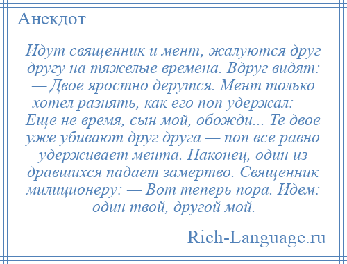 
    Идут священник и мент, жалуются друг другу на тяжелые времена. Вдруг видят: — Двое яростно дерутся. Мент только хотел разнять, как его поп удержал: — Еще не время, сын мой, обожди... Те двое уже убивают друг друга — поп все равно удерживает мента. Наконец, один из дравшихся падает замертво. Священник милиционеру: — Вот теперь пора. Идем: один твой, другой мой.