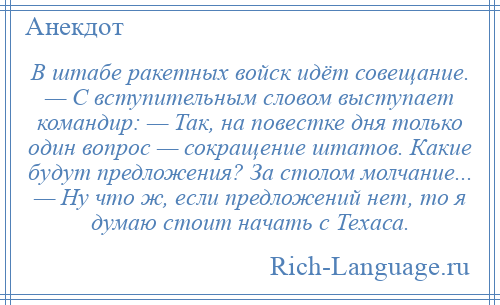 
    В штабе ракетных войск идёт совещание. — С вступительным словом выступает командир: — Так, на повестке дня только один вопрос — сокращение штатов. Какие будут предложения? За столом молчание... — Ну что ж, если предложений нет, то я думаю стоит начать с Техаса.