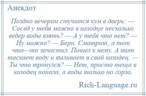 
    Поздно вечером стучится кум в дверь: — Сосед у тебя можно в колодце несколько ведер воды взять? — А у тебя что нет? — Ну можно? — Бери. Смотрит, а тот что—то зачастил. Пошел к нему. А тот таскает воду и выливает в свой колодец. — Ты что тронулся? — Нет, просто теща в колодец попала, а воды только по горло.