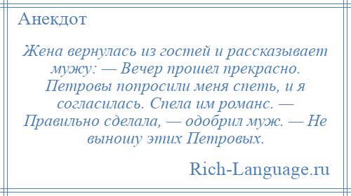 
    Жена вернулась из гостей и рассказывает мужу: — Вечер прошел прекрасно. Петровы попросили меня спеть, и я согласилась. Спела им романс. — Правильно сделала, — одобрил муж. — Не выношу этих Петровых.