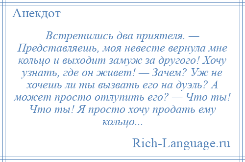 
    Встретились два приятеля. — Представляешь, моя невесте вернула мне кольцо и выходит замуж за другого! Хочу узнать, где он живет! — Зачем? Уж не хочешь ли ты вызвать его на дуэль? А может просто отлупить его? — Что ты! Что ты! Я просто хочу продать ему кольцо...