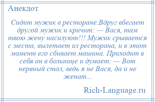 
    Сидит мужик в ресторане.Вдруг вбегает другой мужик и кричит: — Вася, там твою жену насилуют!!! Мужик срывается с места, вылетает из ресторана, и в этот момент его сбивает машина. Приходит в себя он в больнице и думает: — Вот нервный стал, ведь я не Вася, да и не женат...