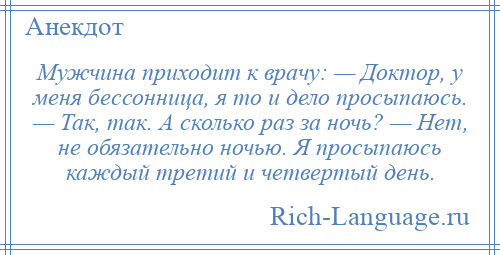 
    Мужчина приходит к врачу: — Доктор, у меня бессонница, я то и дело просыпаюсь. — Так, так. А сколько раз за ночь? — Нет, не обязательно ночью. Я просыпаюсь каждый третий и четвертый день.