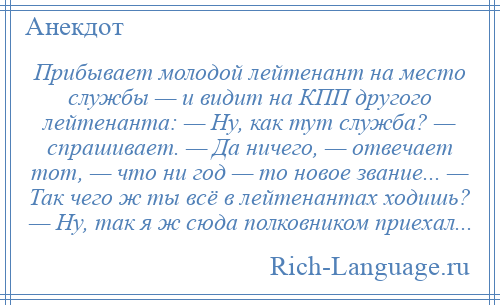 
    Прибывает молодой лейтенант на место службы — и видит на КПП другого лейтенанта: — Ну, как тут служба? — спрашивает. — Да ничего, — отвечает тот, — что ни год — то новое звание... — Так чего ж ты всё в лейтенантах ходишь? — Ну, так я ж сюда полковником приехал...