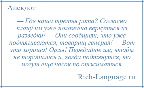 
    — Где наша третья рота? Согласно плану им уже положено вернуться из разведки! — Они сообщили, что уже подтягиваются, товарищ генерал! — Вот это хорошо! Орлы! Передайте им, чтобы не торопились и, когда подтянутся, то могут еще часок по отжиматься.
