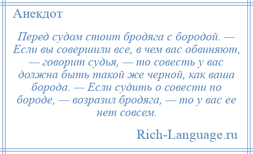 
    Перед судом стоит бродяга с бородой. — Если вы совершили все, в чем вас обвиняют, — говорит судья, — то совесть у вас должна быть такой же черной, как ваша борода. — Если судить о совести по бороде, — возразил бродяга, — то у вас ее нет совсем.