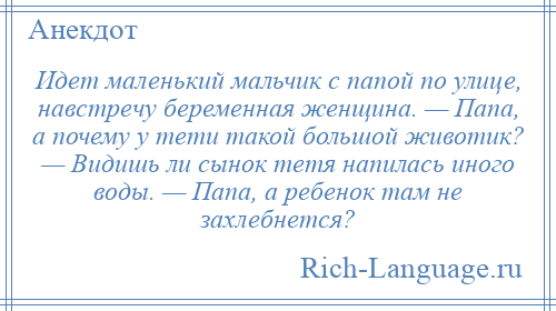 
    Идет маленький мальчик с папой по улице, навстречу беременная женщина. — Папа, а почему у тети такой большой животик? — Видишь ли сынок тетя напилась иного воды. — Папа, а ребенок там не захлебнется?