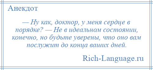 
    — Hу как, доктор, у меня сердце в порядке? — Hе в идеальном состоянии, конечно, но будьте уверены, что оно вам послужит до конца ваших дней.