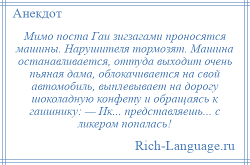 
    Мимо поста Гаи зигзагами проносятся машины. Нарушителя тормозят. Машина останавливается, оттуда выходит очень пьяная дама, облокачивается на свой автомобиль, выплевывает на дорогу шоколадную конфету и обращаясь к гаишнику: — Ик... представляешь... с ликером попалась!