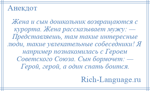 
    Жена и сын дошкольник возвращаются с курорта. Жена рассказывает мужу: — Представляешь, там такие интересные люди, такие увлекательные собеседники! Я например познакомилась с Героем Советского Союза. Сын бормочет: — Герой, герой, а один спать боится.