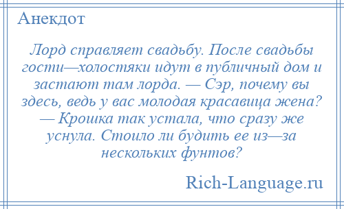 
    Лорд справляет свадьбу. После свадьбы гости—холостяки идут в публичный дом и застают там лорда. — Сэр, почему вы здесь, ведь у вас молодая красавица жена? — Крошка так устала, что сразу же уснула. Стоило ли будить ее из—за нескольких фунтов?