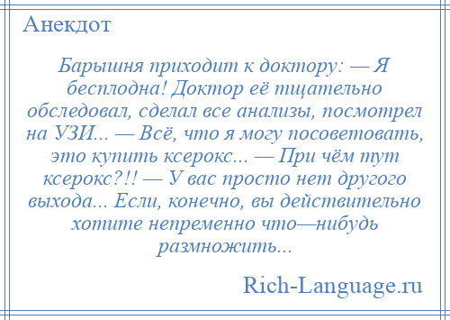 
    Барышня приходит к доктору: — Я бесплодна! Доктор её тщательно обследовал, сделал все анализы, посмотрел на УЗИ... — Всё, что я могу посоветовать, это купить ксерокс... — При чём тут ксерокс?!! — У вас просто нет другого выхода... Если, конечно, вы действительно хотите непременно что—нибудь размножить...