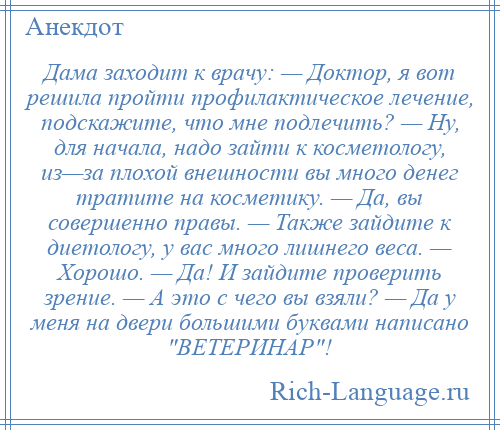 
    Дама заходит к врачу: — Доктор, я вот решила пройти профилактическое лечение, подскажите, что мне подлечить? — Ну, для начала, надо зайти к косметологу, из—за плохой внешности вы много денег тратите на косметику. — Да, вы совершенно правы. — Также зайдите к диетологу, у вас много лишнего веса. — Хорошо. — Да! И зайдите проверить зрение. — А это с чего вы взяли? — Да у меня на двери большими буквами написано ВЕТЕРИНАР !