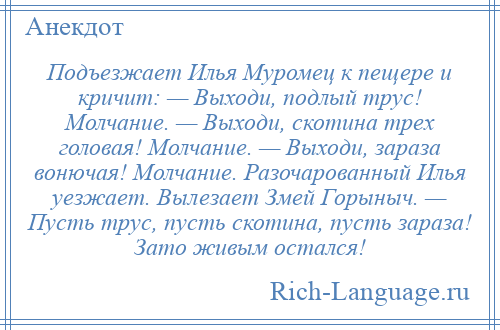 
    Подъезжает Илья Муромец к пещере и кричит: — Выходи, подлый трус! Молчание. — Выходи, скотина трех головая! Молчание. — Выходи, зараза вонючая! Молчание. Разочарованный Илья уезжает. Вылезает Змей Горыныч. — Пусть трус, пусть скотина, пусть зараза! Зато живым остался!