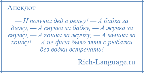 
    — И получил дед в репку! — А бабка за дедку, — А внучка за бабку, — А жучка за внучку, — А кошка за жучку, — А мышка за кошку! — А не фига было зятя с рыбалки без водки встречать!
