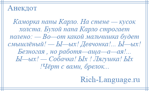 
    Каморка папы Карло. На стене — кусок холста. Бухой папа Карло строгает полено: — Во—от какой мальчишка будет смышлёный! — Ы—ых! Девчонка!... Ы—ых! Безногая , но работя—аща—а—ая!... Ы—ых! — Собачка! Ых ! Лягушка! Ых !Чёрт с вами, брелок...