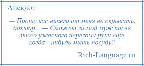 
    — Прошу вас ничего от меня не скрывать, доктор... — Сможет ли мой муж после этого ужасного перелома руки еще когда—нибудь мыть посуду?