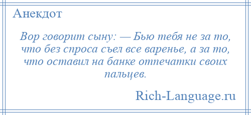 
    Вор говорит сыну: — Бью тебя не за то, что без спроса съел все варенье, а за то, что оставил на банке отпечатки своих пальцев.