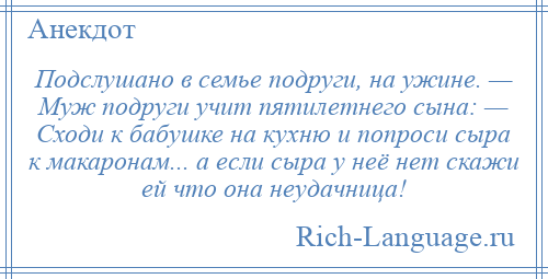 
    Подслушано в семье подруги, на ужине. — Муж подруги учит пятилетнего сына: — Сходи к бабушке на кухню и попроси сыра к макаронам... а если сыра у неё нет скажи ей что она неудачница!