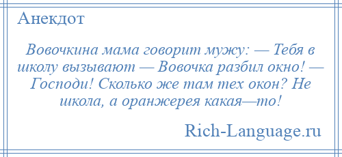 
    Вовочкина мама говорит мужу: — Тебя в школу вызывают — Вовочка разбил окно! — Господи! Сколько же там тех окон? Не школа, а оранжерея какая—то!