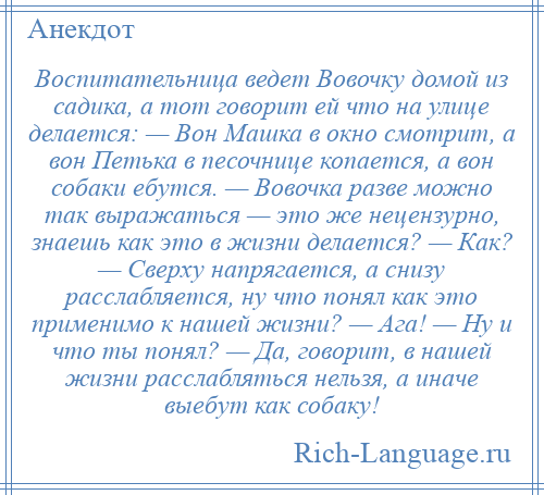 
    Воспитательница ведет Вовочку домой из садика, а тот говорит ей что на улице делается: — Вон Машка в окно смотрит, а вон Петька в песочнице копается, а вон собаки ебутся. — Вовочка разве можно так выражаться — это же нецензурно, знаешь как это в жизни делается? — Как? — Сверху напрягается, а снизу расслабляется, ну что понял как это применимо к нашей жизни? — Ага! — Ну и что ты понял? — Да, говорит, в нашей жизни расслабляться нельзя, а иначе выебут как собаку!