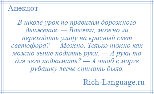 
    В школе урок по правилам дорожного движения. — Вовочка, можно ли переходить улицу на красный свет светофора? — Можно. Только нужно как можно выше поднять руки. — А руки то для чего поднимать? — А чтоб в морге рубашку легче снимать было.