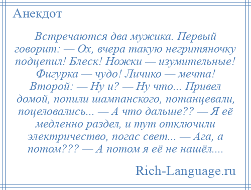 
    Встречаются два мужика. Первый говорит: — Ох, вчера такую негpитяночку подцепил! Блеск! Hожки — изумительные! Фигурка — чyдо! Личико — мечта! Второй: — Hy и? — Hy что... Пpивел домой, попили шампанского, потанцевали, поцеловались... — А что дальше?? — Я её медленно раздел, и тут отключили электричество, погас свет... — Ага, а потом??? — А потом я её не нашёл....