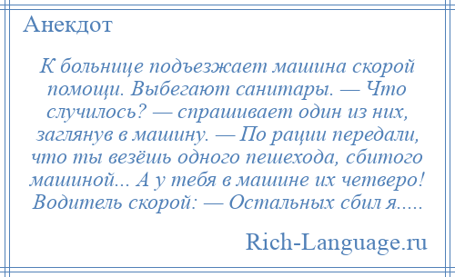 
    К больнице подъезжает машина скорой помощи. Выбегают санитары. — Что случилось? — спpашивает один из них, заглянув в машину. — По рации передали, что ты везёшь одного пешехода, сбитого машиной... А у тебя в машине их четверо! Водитель скорой: — Остальных сбил я.....