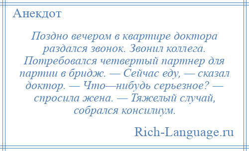 
    Поздно вечером в квартире доктора раздался звонок. Звонил коллега. Потребовался четвертый партнер для партии в бридж. — Сейчас еду, — сказал доктор. — Что—нибудь серьезное? — спросила жена. — Тяжелый случай, собрался консилиум.