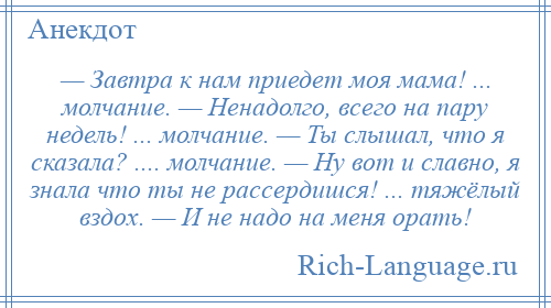 
    — Завтра к нам приедет моя мама! ... молчание. — Ненадолго, всего на пару недель! ... молчание. — Ты слышал, что я сказала? .... молчание. — Ну вот и славно, я знала что ты не рассердишся! ... тяжёлый вздох. — И не надо на меня орать!