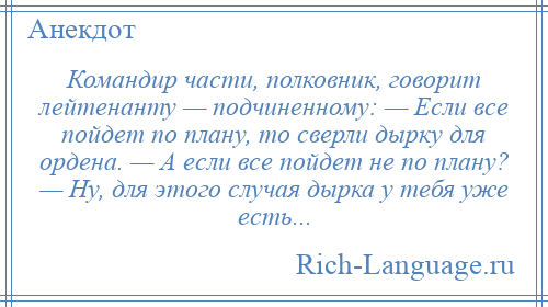 
    Командир части, полковник, говорит лейтенанту — подчиненному: — Если все пойдет по плану, то сверли дырку для ордена. — А если все пойдет не по плану? — Ну, для этого случая дырка у тебя уже есть...