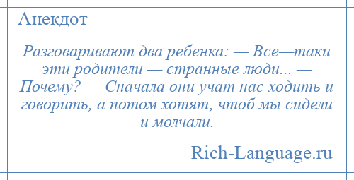 
    Разговаривают два ребенка: — Все—таки эти родители — странные люди... — Почему? — Сначала они учат нас ходить и говорить, а потом хотят, чтоб мы сидели и молчали.